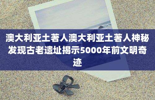 澳大利亚土著人澳大利亚土著人神秘发现古老遗址揭示5000年前文明奇迹