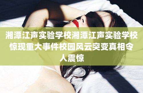 湘潭江声实验学校湘潭江声实验学校惊现重大事件校园风云突变真相令人震惊