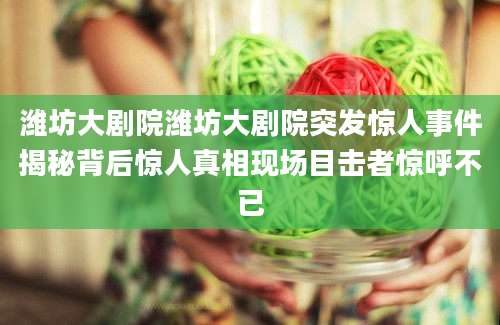 潍坊大剧院潍坊大剧院突发惊人事件揭秘背后惊人真相现场目击者惊呼不已