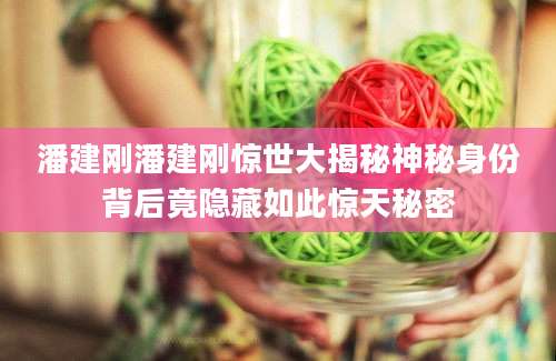 潘建刚潘建刚惊世大揭秘神秘身份背后竟隐藏如此惊天秘密