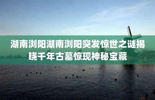 湖南浏阳湖南浏阳突发惊世之谜揭晓千年古墓惊现神秘宝藏