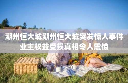 潮州恒大城潮州恒大城突发惊人事件业主权益受损真相令人震惊