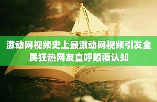 激动网视频史上最激动网视频引发全民狂热网友直呼颠覆认知