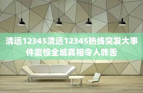 清远12345清远12345热线突发大事件震惊全城真相令人咋舌