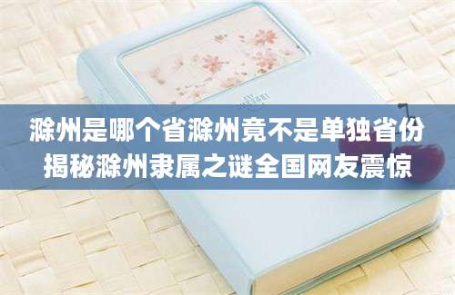 滁州是哪个省滁州竟不是单独省份揭秘滁州隶属之谜全国网友震惊