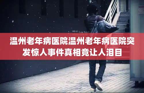温州老年病医院温州老年病医院突发惊人事件真相竟让人泪目
