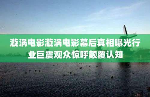 漩涡电影漩涡电影幕后真相曝光行业巨震观众惊呼颠覆认知
