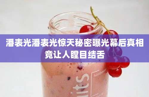 潘表光潘表光惊天秘密曝光幕后真相竟让人瞠目结舌