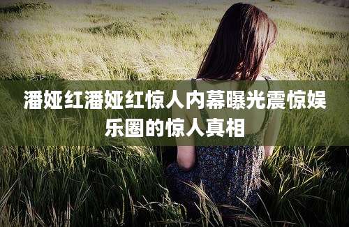 潘娅红潘娅红惊人内幕曝光震惊娱乐圈的惊人真相