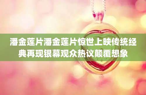潘金莲片潘金莲片惊世上映传统经典再现银幕观众热议颠覆想象