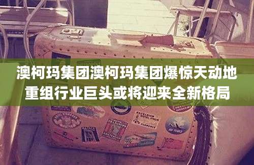 澳柯玛集团澳柯玛集团爆惊天动地重组行业巨头或将迎来全新格局