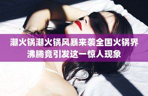 潮火锅潮火锅风暴来袭全国火锅界沸腾竟引发这一惊人现象