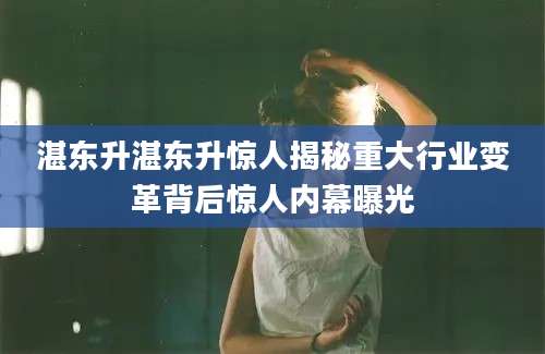 湛东升湛东升惊人揭秘重大行业变革背后惊人内幕曝光