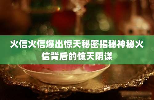 火信火信爆出惊天秘密揭秘神秘火信背后的惊天阴谋