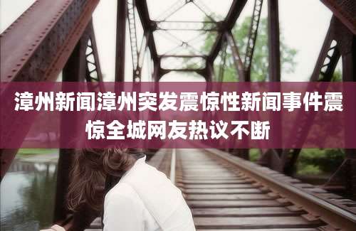 漳州新闻漳州突发震惊性新闻事件震惊全城网友热议不断