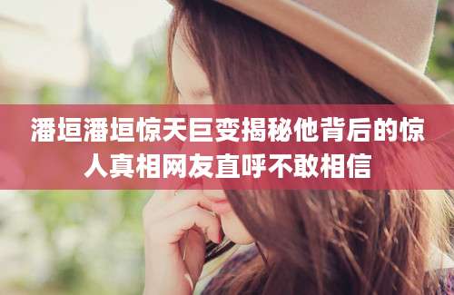 潘垣潘垣惊天巨变揭秘他背后的惊人真相网友直呼不敢相信