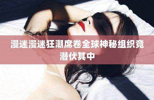 漫迷漫迷狂潮席卷全球神秘组织竟潜伏其中