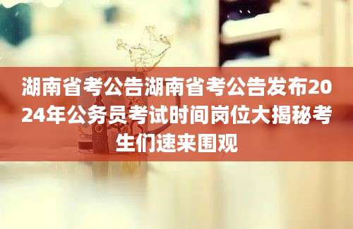湖南省考公告湖南省考公告发布2024年公务员考试时间岗位大揭秘考生们速来围观