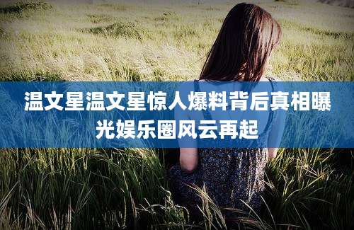 温文星温文星惊人爆料背后真相曝光娱乐圈风云再起