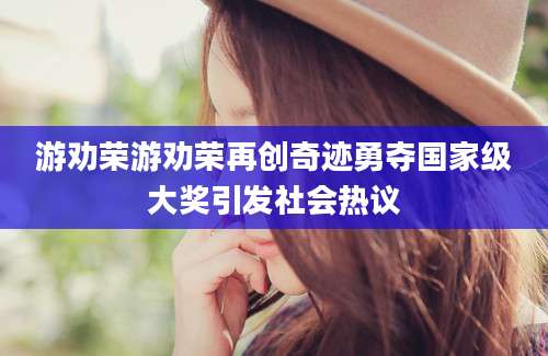 游劝荣游劝荣再创奇迹勇夺国家级大奖引发社会热议