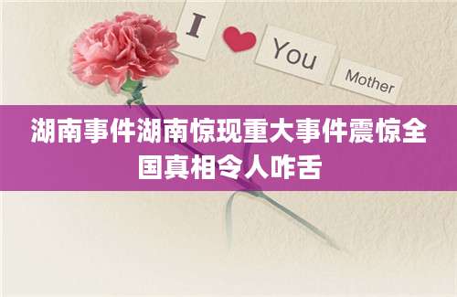 湖南事件湖南惊现重大事件震惊全国真相令人咋舌