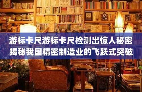 游标卡尺游标卡尺检测出惊人秘密揭秘我国精密制造业的飞跃式突破