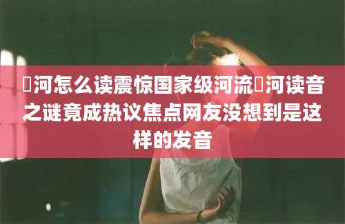潏河怎么读震惊国家级河流潏河读音之谜竟成热议焦点网友没想到是这样的发音