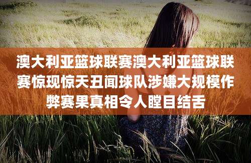 澳大利亚篮球联赛澳大利亚篮球联赛惊现惊天丑闻球队涉嫌大规模作弊赛果真相令人瞠目结舌