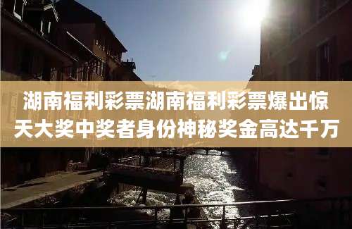 湖南福利彩票湖南福利彩票爆出惊天大奖中奖者身份神秘奖金高达千万