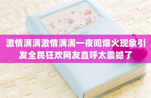 激情满满激情满满一夜间爆火现象引发全民狂欢网友直呼太震撼了