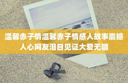 温馨赤子情温馨赤子情感人故事震撼人心网友泪目见证大爱无疆