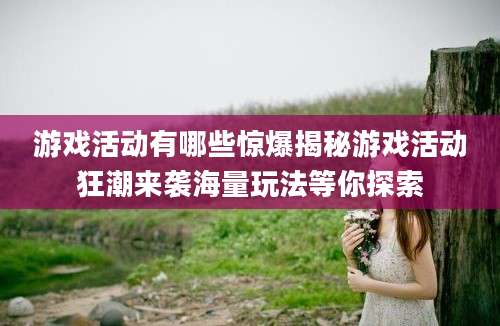 游戏活动有哪些惊爆揭秘游戏活动狂潮来袭海量玩法等你探索