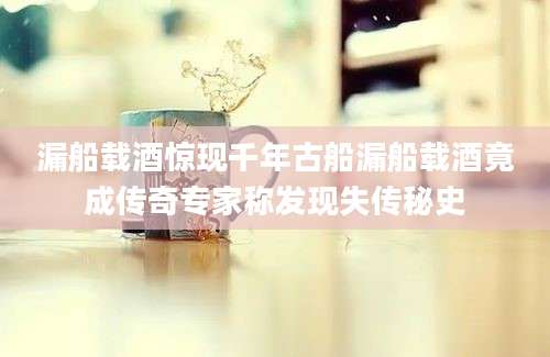 漏船载酒惊现千年古船漏船载酒竟成传奇专家称发现失传秘史
