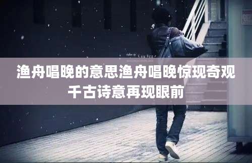 渔舟唱晚的意思渔舟唱晚惊现奇观千古诗意再现眼前