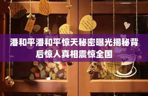 潘和平潘和平惊天秘密曝光揭秘背后惊人真相震惊全国