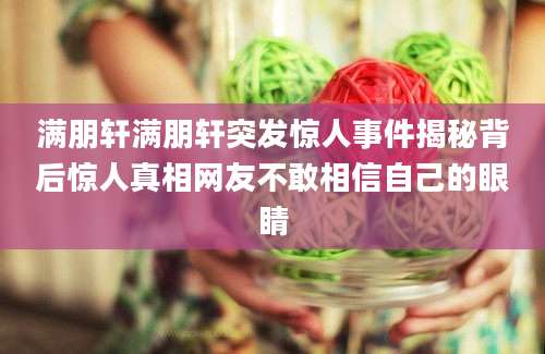 满朋轩满朋轩突发惊人事件揭秘背后惊人真相网友不敢相信自己的眼睛