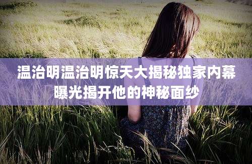 温治明温治明惊天大揭秘独家内幕曝光揭开他的神秘面纱