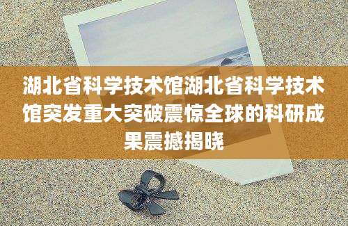 湖北省科学技术馆湖北省科学技术馆突发重大突破震惊全球的科研成果震撼揭晓
