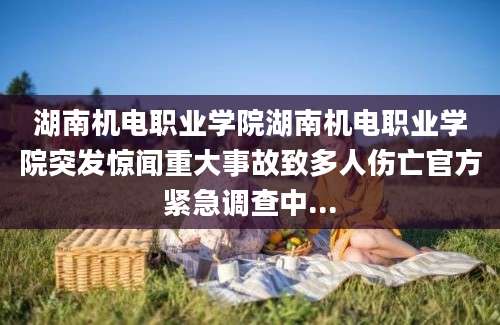 湖南机电职业学院湖南机电职业学院突发惊闻重大事故致多人伤亡官方紧急调查中...
