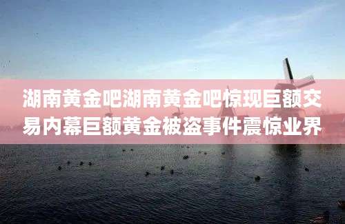 湖南黄金吧湖南黄金吧惊现巨额交易内幕巨额黄金被盗事件震惊业界
