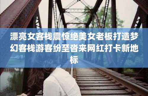 漂亮女客栈震惊绝美女老板打造梦幻客栈游客纷至沓来网红打卡新地标