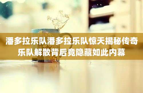 潘多拉乐队潘多拉乐队惊天揭秘传奇乐队解散背后竟隐藏如此内幕