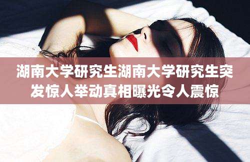 湖南大学研究生湖南大学研究生突发惊人举动真相曝光令人震惊
