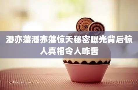 潘亦藩潘亦藩惊天秘密曝光背后惊人真相令人咋舌