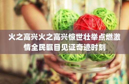 火之高兴火之高兴惊世壮举点燃激情全民瞩目见证奇迹时刻