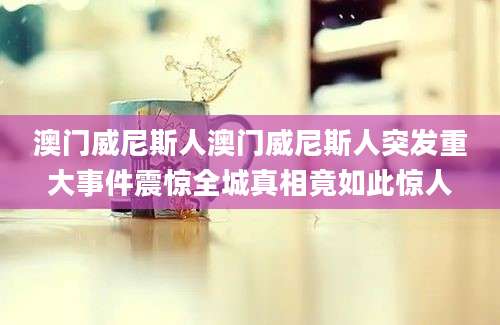 澳门威尼斯人澳门威尼斯人突发重大事件震惊全城真相竟如此惊人