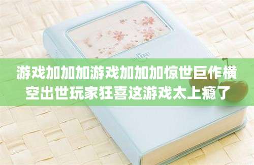 游戏加加加游戏加加加惊世巨作横空出世玩家狂喜这游戏太上瘾了