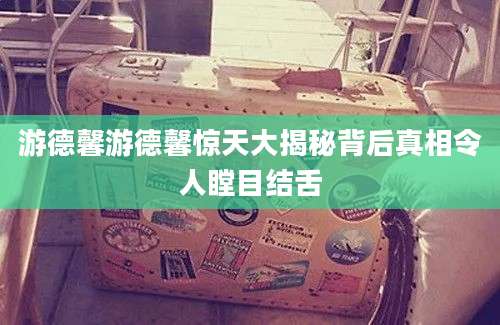 游德馨游德馨惊天大揭秘背后真相令人瞠目结舌