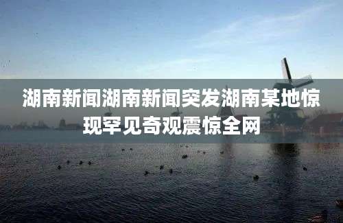 湖南新闻湖南新闻突发湖南某地惊现罕见奇观震惊全网