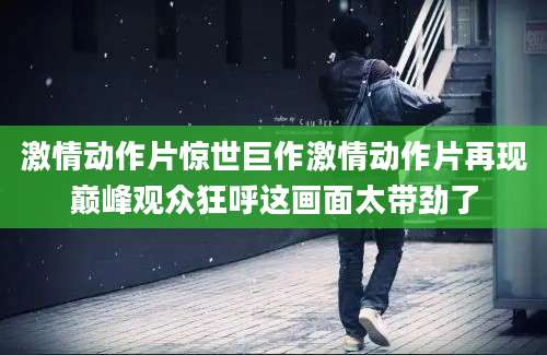 激情动作片惊世巨作激情动作片再现巅峰观众狂呼这画面太带劲了
